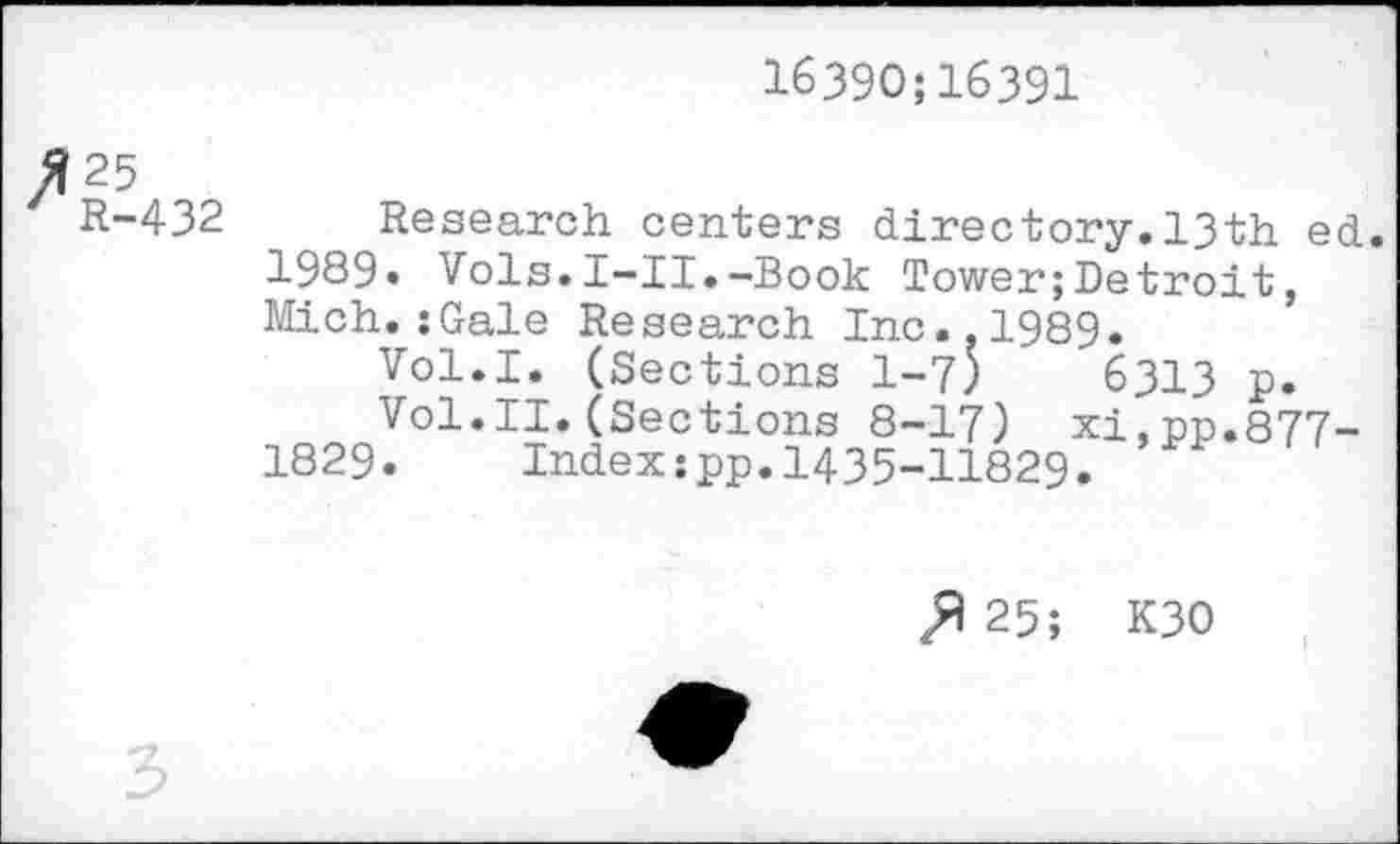 ﻿16390;16391
tn I
432 Research centers directory.13th ed.
1989« Vols.I-II.-Book Tower;Detroit, Mich.:Gale Research Inc..1989.
Vol.I. (Sections 1-7)	6313 p.
Vol.II.(Sections 8-17) xi,pp.877-1829. Index :pp. I435-H829.
25; K30